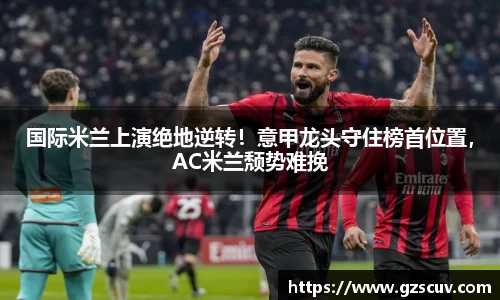 国际米兰上演绝地逆转！意甲龙头守住榜首位置，AC米兰颓势难挽