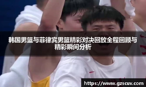 韩国男篮与菲律宾男篮精彩对决回放全程回顾与精彩瞬间分析